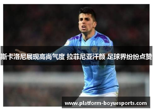 斯卡洛尼展现高尚气度 拉菲尼亚汗颜 足球界纷纷点赞