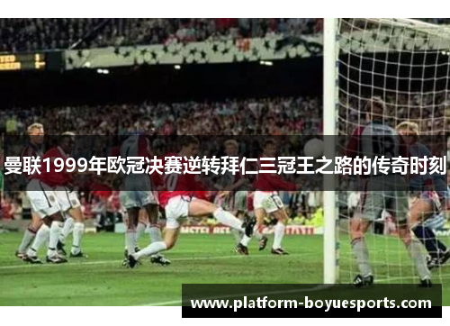 曼联1999年欧冠决赛逆转拜仁三冠王之路的传奇时刻 曼联1999年欧冠决赛逆转拜仁三冠王之路的传奇时刻