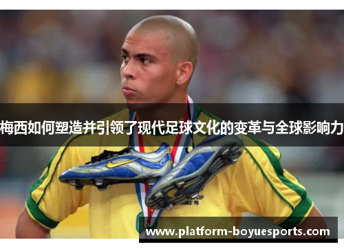 梅西如何塑造并引领了现代足球文化的变革与全球影响力