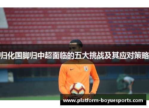 归化国脚归中超面临的五大挑战及其应对策略 归化国脚归中超面临的五大挑战及其应对策略