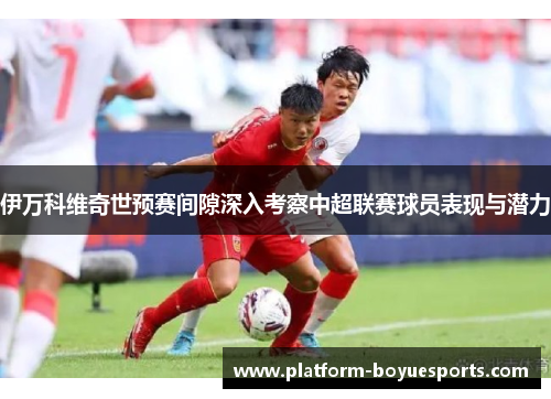 伊万科维奇世预赛间隙深入考察中超联赛球员表现与潜力