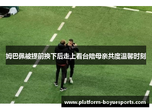 姆巴佩被提前换下后走上看台陪母亲共度温馨时刻