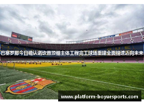巴塞罗那今日确认诺坎普顶棚主体工程完工球场重建全面提速迈向未来