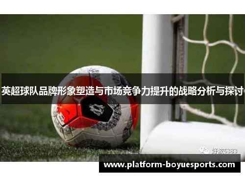 英超球队品牌形象塑造与市场竞争力提升的战略分析与探讨 英超球队品牌形象塑造与市场竞争力提升的战略分析与探讨