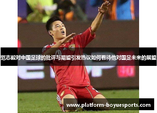 范志毅对中国足球的批评与期望引发热议如何看待他对国足未来的展望 范志毅对中国足球的批评与期望引发热议如何看待他对国足未来的展望